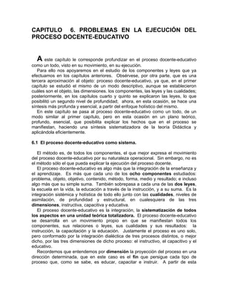 CAPITULO 6. PROBLEMAS EN LA EJECUCIÓN DEL
PROCESO DOCENTE-EDUCATIVO
A este capítulo le corresponde profundizar en el proceso docente-educativo
como un todo, visto en su movimiento, en su ejecución.
Para ello nos apoyaremos en el estudio de los componentes y leyes que ya
efectuamos en los capítulos anteriores. Obsérvese, por otra parte, que es una
tercera aproximación al objeto: proceso docente-educativo, ya que, en el primer
capítulo se estudió el mismo de un modo descriptivo, aunque se establecieron
cuáles son el objeto, las dimensiones. los componentes, las leyes y las cualidades;
posteriormente, en los capítulos cuarto y quinto se explicaron las leyes, lo que
posibilitó un segundo nivel de profundidad; ahora, en esta ocasión, se hace una
síntesis más profunda y esencial, a partir del enfoque holístico del mismo.
En este capítulo se pasa al proceso docente-educativo como un todo, de un
modo similar al primer capítulo, pero en esta ocasión en un plano teórico,
profundo, esencial, que posibilita explicar los hechos que en el proceso se
manifiestan, haciendo una síntesis sistematizadora de la teoría Didáctica y
aplicándola eficientemente.
6.1 El proceso docente-educativo como sistema.
El método es, de todos los componentes, el que mejor expresa el movimiento
del proceso docente-educativo por su naturaleza operacional. Sin embargo, no es
el método sólo el que pueda explicar la ejecución del proceso docente.
El proceso docente-educativo es algo más que la integración de la enseñanza y
el aprendizaje. Es más que cada uno de los ocho componentes estudiados:
problema, objeto, objetivo, contenido, método, forma, medio y resultado; e incluso
algo más que su simple suma. También sobrepasa a cada una de las dos leyes,
la escuela en la vida, la educación a través de la instrucción, y a su suma. Es la
integración sistémica y holística de todo ello junto con las cualidades, niveles de
asimilación, de profundidad y estructural, en cualesquiera de las tres
dimensiones, instructiva, capacitiva y educativa.
El proceso docente-educativo es la integración, la sistematización de todos
los aspectos en una unidad teórica totalizadora. El proceso docente-educativo
se desarrolla en un movimiento propio en que se manifiestan todos los
componentes, sus relaciones o leyes, sus cualidades y sus resultados: la
instrucción, la capacitación y la educación. Justamente el proceso es uno solo,
pero conformado por la integración dialéctica de tres procesos distintos, o mejor
dicho, por las tres dimensiones de dicho proceso: el instructivo, el capacitivo y el
educativo.
Recordemos que entendemos por dimensión la proyección del proceso en una
dirección determinada, que en este caso es el fin que persigue cada tipo de
proceso que, como se sabe, es educar, capacitar e instruir. A partir de esta
 