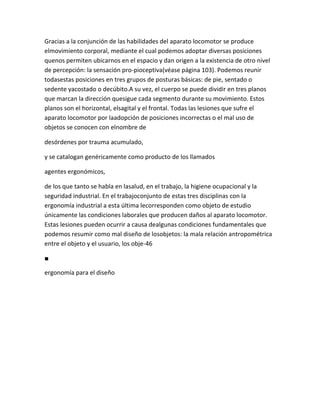 Gracias a la conjunción de las habilidades del aparato locomotor se produce
elmovimiento corporal, mediante el cual podemos adoptar diversas posiciones
quenos permiten ubicarnos en el espacio y dan origen a la existencia de otro nivel
de percepción: la sensación pro-pioceptiva(véase página 103). Podemos reunir
todasestas posiciones en tres grupos de posturas básicas: de pie, sentado o
sedente yacostado o decúbito.A su vez, el cuerpo se puede dividir en tres planos
que marcan la dirección quesigue cada segmento durante su movimiento. Estos
planos son el horizontal, elsagital y el frontal. Todas las lesiones que sufre el
aparato locomotor por laadopción de posiciones incorrectas o el mal uso de
objetos se conocen con elnombre de

desórdenes por trauma acumulado,

y se catalogan genéricamente como producto de los llamados

agentes ergonómicos,

de los que tanto se habla en lasalud, en el trabajo, la higiene ocupacional y la
seguridad industrial. En el trabajoconjunto de estas tres disciplinas con la
ergonomía industrial a esta última lecorresponden como objeto de estudio
únicamente las condiciones laborales que producen daños al aparato locomotor.
Estas lesiones pueden ocurrir a causa dealgunas condiciones fundamentales que
podemos resumir como mal diseño de losobjetos: la mala relación antropométrica
entre el objeto y el usuario, los obje-46

■

ergonomía para el diseño
 