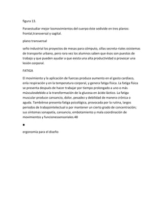 figura 13.

Paraestudiar mejor losmovimientos del cuerpo éste sedivide en tres planos:
frontal,transversal y sagital.

plano transversal

seño industrial los proyectos de mesas para cómputo, sillas secreta-riales osistemas
de transporte urbano, pero rara vez los alumnos saben que ésos son puestos de
trabajo y que pueden ayudar a que exista una alta productividad o provocar una
lesión corporal.

FATIGA

El movimiento y la aplicación de fuerzas produce aumento en el gasto cardiaco,
enla respiración y en la temperatura corporal, y genera fatiga física. La fatiga física
se presenta después de hacer trabajar por tiempo prolongado a uno o más
músculosdebido a la transformación de la glucosa en ácido láctico. La fatiga
muscular produce cansancio, dolor, pesadez y debilidad de manera crónica o
aguda. Tambiénse presenta fatiga psicológica, provocada por la rutina, largos
periodos de trabajointelectual o por mantener un cierto grado de concentración;
sus síntomas sonapatía, cansancio, embotamiento y mala coordinación de
movimientos y funcionessensoriales.48

■

ergonomía para el diseño
 