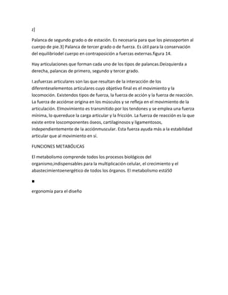 z]

Palanca de segundo grado o de estación. Es necesaria para que los piessoporten al
cuerpo de pie.3] Palanca de tercer grado o de fuerza. Es útil para la conservación
del equilibriodel cuerpo en contraposición a fuerzas externas.figura 14.

Hay articulaciones que forman cada uno de los tipos de palancas.Deizquierda a
derecha, palancas de primero, segundo y tercer grado.

I.asfuerzas articulares son las que resultan de la interacción de los
diferenteselementos articulares cuyo objetivo final es el movimiento y la
locomoción. Existendos tipos de fuerza, la fuerza de acción y la fuerza de reacción.
La fuerza de acciónse origina en los músculos y se refleja en el movimiento de la
articulación. Elmovimiento es transmitido por los tendones y se emplea una fuerza
mínima, lo quereduce la carga articular y la fricción. La fuerza de reacción es la que
existe entre loscomponentes óseos, cartilaginosos y ligamentosos,
independientemente de la acciónmuscular. Esta fuerza ayuda más a la estabilidad
articular que al movimiento en sí.

FUNCIONES METABÓLICAS

El metabolismo comprende todos los procesos biológicos del
organismo,indispensables para la multiplicación celular, el crecimiento y el
abastecimientoenergético de todos los órganos. El metabolismo está50

■

ergonomía para el diseño
 