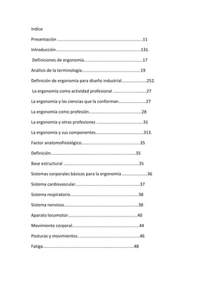 índice

Presentación .......................................................................11

Introducción.......................................................................131.

Definiciones de ergonomía.................................................17

Análisis de la terminología.................................................19

Definición de ergonomía para diseño industrial.....................252.

La ergonomía como actividad profesional ............................27

La ergonomía y las ciencias que la conforman.......................27

La ergonomía como profesión............................................28

La ergonomía y otras profesiones .......................................31

La ergonomía y sus componentes........................................313.

Factor anatomofisiológico.................................................35

Definición.......................................................................35

Base estructural ...............................................................35

Sistemas corporales básicos para la ergonomía .....................36

Sistema cardiovascular......................................................37

Sistema respiratorio.........................................................38

Sistema nervioso..............................................................38

Aparato locomotor..........................................................40

Movimiento corporal........................................................44

Posturas y movimientos....................................................46

Fatiga............................................................................48
 
