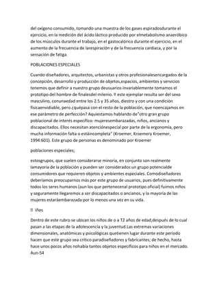 del oxígeno consumido, tomando una muestra de los gases espiradosdurante el
ejercicio, en la medición del ácido láctico producido por elmetabolismo anaeróbico
de los músculos durante el trabajo, en el gastocalórico durante el ejercicio, en el
aumento de la frecuencia de larespiración y de la frecuencia cardiaca, y por la
sensación de fatiga.

POBLACIONES ESPECIALES

Cuando diseñadores, arquitectos, urbanistas y otros profesionalesencargados de la
concepción, desarrollo y producción de objetos,espacios, ambientes y servicios
tenemos que definir a nuestro grupo deusuarios invariablemente tomamos el
prototipo del hombre de finalesdel milenio. Y este ejemplar resulta ser del sexo
masculino, conunaedad entre los 2.5 y 35 años, diestro y con una condición
físicaenvidiable, pero ¿quépasa con el resto de la población, que noencajamos en
ese parámetro de perfección? Aquíestamos hablando de"otro gran grupo
poblacional de interés específico: mujeresembarazadas, niños, ancianos y
discapacitados. Ellos necesitan atenciónespecial por parte de la ergonomía, pero
mucha información falta o estáincompleta" (Kroemer, Kroemery Kroemer,
1994:601). Este grupo de personas es denominado por Kroemer

poblaciones especiales;

estosgrupos, que suelen considerarse minoría, en conjunto son realmente
lamayoría de la población y pueden ser considerados un grupo potencialde
consumidores que requieren objetos y ambientes especiales. Comodiseñadores
deberíamos preocuparnos más por este grupo de usuarios, pues definitivamente
todos los seres humanos (aun los que pertenecenal prototipo oficial) fuimos niños
y seguramente llegaremos a ser discapacitados o ancianos, y la mayoría de las
mujeres estaráembarazada por lo menos una vez en su vida.

iños

Dentro de este rubro se ubican los niños de o a T2 años de edad,después de lo cual
pasan a las etapas de la adolescencia y la juventud.Las extremas variaciones
dimensionales, anatómicas y psicológicas quetienen lugar durante este periodo
hacen que este grupo sea crítico paradiseñadores y fabricantes; de hecho, hasta
hace unos pocos años nohabía tantos objetos específicos para niños en el mercado.
Aun-54
 