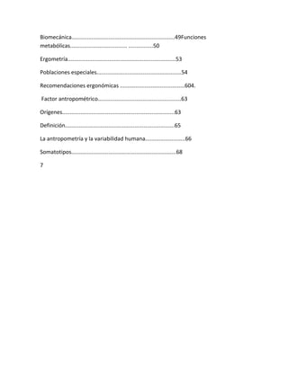 Biomecánica...................................................................49Funciones
metabólicas..................................... ................50

Ergometría......................................................................53

Poblaciones especiales.......................................................54

Recomendaciones ergonómicas ..........................................604.

Factor antropométrico......................................................63

Orígenes.........................................................................63

Definición.......................................................................65

La antropometría y la variabilidad humana..........................66

Somatotipos....................................................................68

7
 