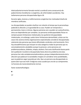 telectual(anteriormente llamada mental o cerebral) como consecuencia de
padecimientos hereditarios o congénitos, de enfermedad o accidentes. Hoy
lasllamamos personas discapacitadas.figura 18.

Durante siglos, lesiones y malformaciones congénitas han motivadoel diseño de
miembros artificiales.

Las discapacidades se pueden clasificar con relación al tiempo que la personahaya
padecido la afección y a la gravedad de su caso. Pueden ser temporales o
permanentes, leves o crónicas. Algunas personas son o pueden ser autosuficientes,
otras son dependientes por completo. Las personas condiscapacidades físicas no
siempre poseen limitaciones intelectuales; las quetienen discapacidades
intelectuales, sin embargo, suelen tener limitaciones demovilidad, y éstos son los
casos más severos.Ciertas organizaciones especializadas consideran discapacitadas
solamente alas personas que tienen dificultades cerebrales o de locomoción. Pero
hay otrasdefiniciones que incluyen en esta categoría a todas las personas que no
soncompletamente saludables aunque lo parezcan, como personas con
problemascardiacos, diabetes, miopía, etcétera. Para esta clasificación buena parte
de la población mundial es discapacitada.Hasta ahora los problemas de estas
personas han sido verdaderamentedramáticos, porque independientemente de la
afección que padezcan la sociedadlos margina sin considerar otras posibilidades,
que no podemos seguir pasando por alto. Que una persona sea discapacitada no
quiere decir que sea inútil. Enalgunos casos sucede que uno de sus componentes
no funciona de maneratotalmente normal,

factor anatomofisiológico

■

57
 