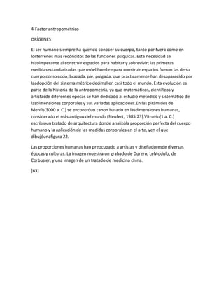 4-Factor antropométrico

ORÍGENES

El ser humano siempre ha querido conocer su cuerpo, tanto por fuera como en
losterrenos más recónditos de las funciones psíquicas. Esta necesidad se
hizoimperante al construir espacios para habitar y sobrevivir; las primeras
medidasestandarizadas que usóel hombre para construir espacios fueron las de su
cuerpo,como codo, brazada, pie, pulgada, que prácticamente han desaparecido por
laadopción del sistema métrico decimal en casi todo el mundo. Esta evolución es
parte de la historia de la antropometría, ya que matemáticos, científicos y
artistasde diferentes épocas se han dedicado al estudio metódico y sistemático de
lasdimensiones corporales y sus variadas aplicaciones.En las pirámides de
Menfis(3000 a. C.) se encontróun canon basado en lasdimensiones humanas,
considerado el más antiguo del mundo (Neufert, 1985:23).Vitruvio(1 a. C.)
escribióun tratado de arquitectura donde analizóla proporción perfecta del cuerpo
humano y la aplicación de las medidas corporales en el arte, yen el que
dibujóunafigura 22.

Las proporciones humanas han preocupado a artistas y diseñadoresde diversas
épocas y culturas. La imagen muestra un grabado de Durero, LeModulo, de
Corbusier, y una imagen de un tratado de medicina china.

[63]
 
