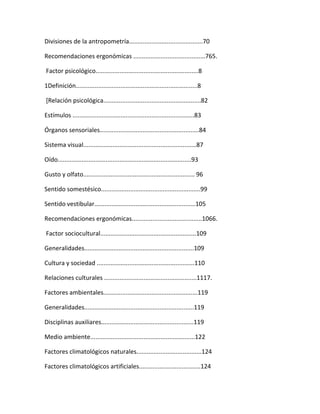 Divisiones de la antropometría...........................................70

Recomendaciones ergonómicas ..........................................765.

Factor psicológico............................................................8

1Definición.......................................................................8

[Relación psicológica.........................................................82

Estímulos .......................................................................83

Órganos sensoriales..........................................................84

Sistema visual..................................................................87

Oído..............................................................................93

Gusto y olfato................................................................. 96

Sentido somestésico..........................................................99

Sentido vestibular...........................................................105

Recomendaciones ergonómicas.........................................1066.

Factor sociocultural........................................................109

Generalidades................................................................109

Cultura y sociedad .........................................................110

Relaciones culturales ......................................................1117.

Factores ambientales.......................................................119

Generalidades................................................................119

Disciplinas auxiliares......................................................119

Medio ambiente.............................................................122

Factores climatológicos naturales......................................124

Factores climatológicos artificiales....................................124
 