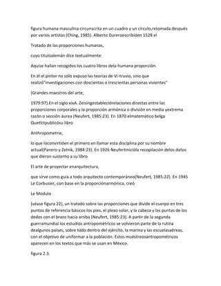 figura humana masculina circunscrita en un cuadro y un círculo,retomada después
por varios artistas (Ching, 1985). Alberto Dureroescribióen 1528 el

Tratado de las proporciones humanas,

cuyo títuloalemán dice textualmente:

Aquíse hallan recogidos los cuatro libros dela humana proporción.

En él el pintor no sólo expuso las teorías de Vi-truvio, sino que
realizó"investigaciones con doscientas o trescientas personas vivientes"

(Grandes maestros del arte,

1979:97).En el siglo xixA. Zeisingestableciórelaciones directas entre las
proporciones corporales y la proporción armónica o división en media yextrema
razón o sección áurea (Neufert, 1985:23). En 1870 elmatemático belga
Quetlctpublicósu libro

Anthropometrie,

lo que loconvirtióen el primero en llamar esta disciplina por su nombre
actual(Panero y Zelnik, 1984:23). En 1926 Neufertinicióla recopilación delos datos
que dieron sustento a su libro

El arte de proyectar enarquitectura,

que sirve como guía a todo arquitecto contemporáneo(Neufert, 1985:22). En 1945
Le Corbusier, con base en la proporciónarmónica, creó

Le Modulo

(véase figura 22), un tratado sobre las proporciones que divide el cuerpo en tres
puntos de referencia básicos:los pies, el plexo solar, y la cabeza y las puntas de los
dedos con el brazo hacia arriba (Neufert, 1985:23). A partir de la segunda
guerramundial los estudios antropométricos se volvieron parte de la rutina
dealgunos países, sobre todo dentro del ejército, la marina y las escuelasaéreas,
con el objetivo de uniformar a la población. Estos muéstreosantropométricos
aparecen en los textos que más se usan en México.

figura 2.3.
 