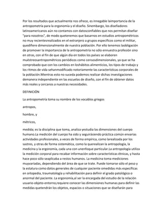Por los resultados que actualmente nos ofrece, es innegable laimportancia de la
antropometría para la ergonomía y el diseño. Sinembargo, los diseñadores
latinoamericanos aún no contamos con datosconfiables que nos permitan diseñar
"para nosotros", de modo quetenemos que basarnos en estudios antropométricos
no muy recientesrealizados en el extranjero a grupos específicos como el militar,
quedifiere dimensionalmente de nuestra población. Por ello tenemos laobligación
de promover la importancia de la antropometría no sólo ennuestra profesión sino
en otras, con el fin de que algún día en todos los países se elaboren
muéstreosantropométricos periódicos como censosdimensionales, ya que se ha
comprobado que con los cambios en loshábitos alimenticios, los tipos de trabajo y
los ritmos de vida sehanmodificado notoriamente las características corporales de
la población.Mientras esto no suceda podemos realizar dichas investigaciones
demanera independiente en las escuelas de diseño, con el fin de obtener datos
más reales y cercanos a nuestras necesidades.

DEFINICIÓN

La antropometría toma su nombre de los vocablos griegos

antropos,

hombre, y

métricos,

medida; es la disciplina que toma, analiza yestudia las dimensiones del cuerpo
humano.La medición del cuerpo ha sido y seguirásiendo práctica común envarias
actividades profesionales, a veces de forma empírica, como larealizada por los
sastres, y otras de forma sistemática, como la querealizan la antropología, la
medicina y la ergonomía, cada una con unenfoque particular.La antropología utiliza
la medición corporal para recabar información sobre características étnicas, y hasta
hace poco sólo seaplicaba a restos humanos. La medicina toma mediciones
muyvariadas, dependiendo del área de que se trate. Puede tomarse sólo el peso y
la estatura como datos generales de cualquier paciente omedidas más específicas
en ortopedia, traumatología y rehabilitación para definir el grado patológico o
anormal del paciente. La ergonomía,al ser la encargada del estudio de la relación
usuario-objeto-entorno,requiere conocer las dimensiones humanas para definir las
medidas quetendrán los objetos, espacios o situaciones que se diseñarán para
 