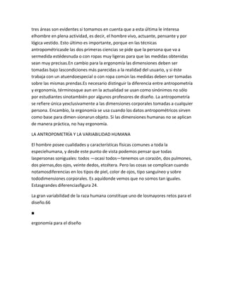 tres áreas son evidentes si tomamos en cuenta que a esta última le interesa
elhombre en plena actividad, es decir, el hombre vivo, actuante, pensante y por
lógica vestido. Esto último es importante, porque en las técnicas
antropométricasde las dos primeras ciencias se pide que la persona que va a
sermedida estédesnuda o con ropas muy ligeras para que las medidas obtenidas
sean muy precisas.En cambio para la ergonomía las dimensiones deben ser
tomadas bajo lascondiciones más parecidas a la realidad del usuario, y si éste
trabaja con un atuendoespecial o con ropa común las medidas deben ser tomadas
sobre las mismas prendas.Es necesario distinguir la diferencia entre antropometría
y ergonomía, términosque aun en la actualidad se usan como sinónimos no sólo
por estudiantes sinotambién por algunos profesores de diseño. La antropometría
se refiere única yexclusivamente a las dimensiones corporales tomadas a cualquier
persona. Encambio, la ergonomía se usa cuando los datos antropométricos sirven
como base para dimen-sionarun objeto. Si las dimensiones humanas no se aplican
de manera práctica, no hay ergonomía.

LA ANTROPOMETRÍA Y LA VARIABILIDAD HUMANA

El hombre posee cualidades y características físicas comunes a toda la
especiehumana, y desde este punto de vista podemos pensar que todas
laspersonas soniguales: todos —ocasi todos—tenemos un corazón, dos pulmones,
dos piernas,dos ojos, veinte dedos, etcétera. Pero las cosas se complican cuando
notamosdiferencias en los tipos de piel, color de ojos, tipo sanguíneo y sobre
tododimensiones corporales. Es aquídonde vemos que no somos tan iguales.
Estasgrandes diferenciasfigura 24.

La gran variabilidad de la raza humana constituye uno de losmayores retos para el
diseño.66

■

ergonomía para el diseño
 