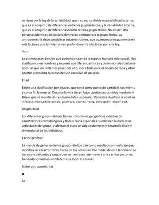 se rigen por la ley de la variabilidad, que a su vez se divide envariabilidad externa,
que es el conjunto de diferencias entre los gruposétnicos, y la variabilidad interna,
que es el conjunto de diferenciasdentro de cada grupo étnico. No existen dos
personas idénticas, ni siquiera dentro de la mismaraza o grupo étnico. La
antropometría debe considerar estasvariaciones, que aparecen principalmente en
seis factores que tambiénse ven profundamente afectadas por esta ley.

Sexo

La primera gran división que podemos hacer de la especie humana esla sexual. Nos
clasificamos en hombres y mujeres con diferenciasfísicas y dimensionales bastante
notorias que no podemos pasar por alto, sobre todo para el diseño de ropa y otros
objetos y espacios quesean del uso exclusivo de un sexo.

Edad

Existe una clasificación por edades, que toma como punto de partidael nacimiento
y como fin la muerte. Durante la vida tienen lugar constantes cambios mentales y
físicos que se manifiestan en lasmedidas corporales. Podemos clasificar la edad en
infancia, niñez,adolescencia, juventud, adultez, vejez, senectud y longevidad.

Grupo racial

Los diferentes grupos étnicos tienen ubicaciones geográficas variadascon
características climatológicas y flora y fauna especiales quedefinen la dieta y las
actividades del grupo, y afectan el estilo de vida,costumbres y desarrollo físico y
dimensional de los individuos.

Factor genético

La mezcla de genes entre los grupos étnicos dan como resultado unmestizaje que
modifica las características físicas de los individuos.Por medio de este fenómeno se
heredan cualidades y rasgos que semanifiestan de manera única en las personas,
haciéndonos individuosdiferentes a todos los demás.

factor antropométrico

■

67
 
