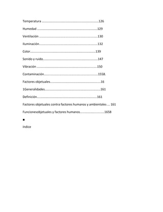Temperatura .................................................................126

Humedad .....................................................................129

Ventilación ...................................................................130

Iluminación...................................................................132

Color...........................................................................139

Sonido y ruido...............................................................147

Vibración .....................................................................150

Contaminación..............................................................1558.

Factores objetuales..........................................................16

1Generalidades................................................................161

Definición.....................................................................161

Factores objetuales contra factores humanos y ambientales ... 161

Funcionesobjetuales y factores humanos............................1658

■

índice
 