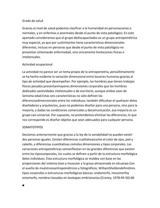 Grado de salud

Gracias al nivel de salud podemos clasificar a la humanidad en personassanas o
normales, y en enfermas o anormales desde el punto de vista patológico. En este
apartado consideramos que el grupo dediscapacitados es un grupo antropométrico
muy especial, ya que por suslimitantes tiene características dimensionales
diferentes, incluso en personas que desde el punto de vista patológico no
presentan síntomasde enfermedad, sino únicamente limitaciones físicas o
intelectuales.

Actividad ocupacional

La actividad no parece ser un tema propio de la antropometría, peroúltimamente
se ha hecho evidente la variación dimensional entre losseres humanos gracias al
tipo de actividad que desempeñan. Por ejemplo, los hombres que tienen trabajos
físicos pesados presentanmayores dimensiones corporales que los hombres
dedicados aactividades intelectuales o de escritorio, aunque ambos sean de
lamisma edad.Estas seis características no sólo definen las
diferenciasdimensionales entre los individuos; también dificultan el quehacer delos
diseñadores y arquitectos, pues no podemos diseñar para una persona, sino para la
mayoría, y dadas las condiciones comerciales y decomunicación, esa mayoría es un
grupo casi universal. Por supuesto, no pretendemos eliminar las diferencias; lo que
nos corresponde es diseñar objetos que sean adecuados para cualquier persona.

SOMATOTIPOS

Decíamos anteriormente que gracias a la ley de la variabilidad no pueden existir
dos personas iguales. Existen diferencias cualitativascomo el color de ojos, piel y
cabello, y diferencias cuantitativas comolas dimensiones y tipos corporales. Las
variaciones antropométricas semanifiestan en las grandes diferencias que existen
entre los tiposcorporales, los cuales se definen a partir de la estructura morfológica
delos individuos. Esta estructura morfológica se moldea con base en las
proporciones del sistema óseo y muscular y la grasa almacenada en elcuerpo.Con
el auxilio de muéstreosantropométricos y fotográficos, WilliamSheldondefiniótres
tipos corporales o estructuras morfológicas básicas: endomorfo, mesomorfoy
ectomorfo, nombres basados en lasetapas embrionarias (Croney, 1978:49-50).68

■
 
