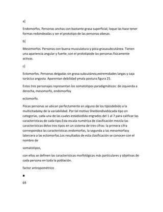 a]

Endomorfos. Personas anchas con bastante grasa superficial, loque las hace tener
formas redondeadas y ser el prototipo de las personas obesas.

b]

Mesomorfos. Personas con buena musculatura y poca grasasubcutánea. Tienen
una apariencia angular y fuerte; son el prototipode las personas físicamente
activas.

c]

Ectomorfos. Personas delgadas sin grasa subcutánea,extremidades largas y caja
torácica angosta. Aparentan debilidad ymala postura.figura 25.

Estos tres personajes representan los somatotipos paradigmáticos: de izquierda a
derecha, mesomorfo, endomorfoy

ectomorfo.

Pocas personas se ubican perfectamente en alguno de los tiposdebido a la
multicitadaley de la variabilidad. Por tal motivo Sheldondividiócada tipo en
categorías, cada una de las cuales estádividida engrados del 1 al 7 para calificar las
características de cada tipo.Esta escala numérica de clasificación mezcla las
características delos tres tipos en un sistema de tres cifras: la primera cifra
correspondea las características endomorfas, la segunda a las mesomorfasy
latercera a las ectomorfas.Los resultados de esta clasificación se conocen con el
nombre de

somatotipos,

con ellos se definen las características morfológicas más particulares y objetivas de
cada persona en toda la población.

factor antropométrico

■

69
 