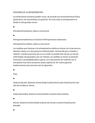 DIVISIONES DE LA ANTROPOMETRÍA

Las dimensiones humanas pueden variar, de acuerdo con lascaracterísticas físicas
particulares, los movimientos y la posición. Por esta razón la antropometría se
divide en tres grandes ramas:

■

Antropometríaestática, clásica o estructural

■

Antropometríadinámica o funcional •Antropometría newtoniana

Antropometría estática, clásica o estructural

Las medidas que interesan a la antropometría estática se toman con la persona en
absoluto reposo y en dos posturas fundamentales: vertical ode pie y sentado o
sedente. Cuando la persona que se va a medir no puede estar de pie, ya sea por
enfermedad, discapacidad o por ser infantes, las medidas se toman en posición
horizontal o acostada(decúbito supino). Los instrumentos de medición son el
antropóme-troy otros accesorios (véase capítulo 9). De manera general
lasdimensiones más comunes son las siguientes:

■

Peso.

■

Estatura (de pie): distancia vertical desde la planta de los pies hastael punto más
alto de la cabeza o vértex.

■

Estatura(sentado): distancia vertical desde el asiento hasta elvértex.

■

Alturas: distancia vertical desde la planta de los pies o asiento hastael punto
deseado.

■
 