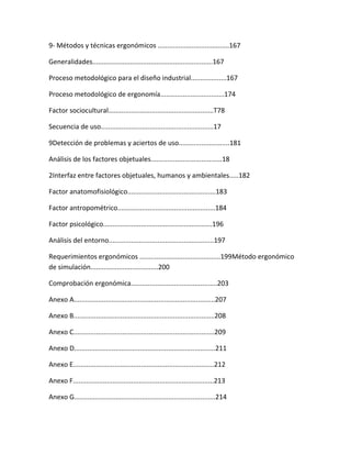9- Métodos y técnicas ergonómicos ......................................167

Generalidades................................................................167

Proceso metodológico para el diseño industrial...................167

Proceso metodológico de ergonomía..................................174

Factor sociocultural........................................................T78

Secuencia de uso............................................................17

9Detección de problemas y aciertos de uso...........................181

Análisis de los factores objetuales......................................18

2Interfaz entre factores objetuales, humanos y ambientales.....182

Factor anatomofisiológico...............................................183

Factor antropométrico....................................................184

Factor psicológico..........................................................196

Análisis del entorno........................................................197

Requerimientos ergonómicos ...........................................199Método ergonómico
de simulación....................................200

Comprobación ergonómica..............................................203

Anexo A...........................................................................207

Anexo B...........................................................................208

Anexo C...........................................................................209

Anexo D...........................................................................211

Anexo E...........................................................................212

Anexo F...........................................................................213

Anexo G...........................................................................214
 