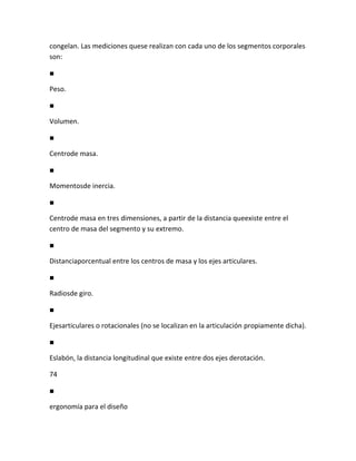 congelan. Las mediciones quese realizan con cada uno de los segmentos corporales
son:

■

Peso.

■

Volumen.

■

Centrode masa.

■

Momentosde inercia.

■

Centrode masa en tres dimensiones, a partir de la distancia queexiste entre el
centro de masa del segmento y su extremo.

■

Distanciaporcentual entre los centros de masa y los ejes articulares.

■

Radiosde giro.

■

Ejesarticulares o rotacionales (no se localizan en la articulación propiamente dicha).

■

Eslabón, la distancia longitudinal que existe entre dos ejes derotación.

74

■

ergonomía para el diseño
 