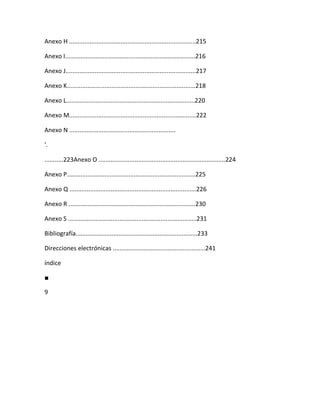 Anexo H ..........................................................................215

Anexo I............................................................................216

Anexo J............................................................................217

Anexo K...........................................................................218

Anexo L...........................................................................220

Anexo M..........................................................................222

Anexo N ..............................................................

'.

...........223Anexo O ..........................................................................224

Anexo P...........................................................................225

Anexo Q ..........................................................................226

Anexo R ..........................................................................230

Anexo S ...........................................................................231

Bibliografía.......................................................................233

Direcciones electrónicas ......................................................241

índice

■

9
 