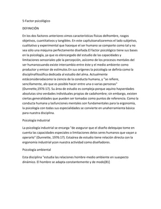 5-Factor psicológico

DEFINICIÓN

En los dos factores anteriores vimos características físicas delhombre, rasgos
objetivos, cuantitativos y tangibles. En este capítuloanalizaremos el lado subjetivo,
cualitativo y experimental que haceque el ser humano se comporte como tal y no
sea sólo una máquina perfectamente diseñada.El factor psicológico tiene sus bases
en la psicología, ya que es elencargado del estudio de las capacidades y
limitaciones sensoriales yde la percepción, asícomo de los procesos mentales del
ser humanocuando existe intercambio entre éste y el medio ambiente como
productor y emisor de estímulos.En sus orígenes la psicología se definía como la
disciplinafilosófica dedicada al estudio del alma. Actualmente
estáconsideradacomo la ciencia de la conducta humana, y "se refiere,
sencillamente, alo que es posible hacer entre una o varias personas"
(Dunnette,1976:17). Su área de estudio es compleja porque aquíno hayverdades
absolutas sino verdades individuales propias de cadahombre; sin embargo, existen
ciertas generalidades que pueden ser tomadas como puntos de referencia. Como la
conducta humana y lasfunciones mentales son fundamentales para la ergonomía,
la psicología con todas sus especialidades se convierte en unaherramienta básica
para nuestra disciplina.

Psicología industrial

La psicología industrial se encarga "de asegurar que el diseño delequipo tome en
cuenta las capacidades especiales o limitaciones delos seres humanos que vayan a
operarlo" (Dunnette, 1976:17). Estaárea de estudio tiene relación directa con la
ergonomía industrial ycon nuestra actividad como diseñadores.

Psicología ambiental

Esta disciplina "estudia las relaciones hombre-medio ambiente en suaspecto
dinámico. El hombre se adapta constantemente y de modo[81]
 