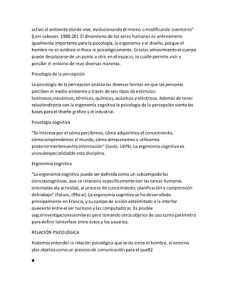 activo al ambiente donde vive, evolucionando él mismo o modificando suentorno"
(Levi-Leboyer, 1980:20). El dinamismo de los seres humanos es unfenómeno
igualmente importante para la psicología, la ergonomía y el diseño, porque el
hombre no es estático ni física ni psicológicamente. Gracias almovimiento el cuerpo
puede desplazarse de un punto a otro en el espacio, lo cualle permite vivir y
percibir el entorno de muy diversas maneras.

Psicología de la percepción

La psicología de la percepción analiza las diversas formas en que las personas
perciben el medio ambiente a través de seis tipos de estímulos:
luminosos,mecánicos, térmicos, químicos, acústicos y eléctricos. Además de tener
relacióndirecta con la ergonomía cognitiva la psicología de la percepción sienta las
bases para el diseño gráfico y el industrial.

Psicología cognitiva

"Se interesa por el cómo percibimos, cómo adquirimos el conocimiento,
cómocomprendemos el mundo, cómo almacenamos y utilizamos
posteriormentenuestra información" (Soslo, 1979). La ergonomía cognitiva es
unasubespecialidadde esta disciplina.

Ergonomía cognitiva

"La ergonomía cognitiva puede ser definida como un subcampode las
cienciascognitivas, que se relaciona específicamente con las tareas humanas
orientadas ala actividad, al proceso de conocimiento, planificación y comprensión
deltrabajo" (Falzon, i99o:xi). La ergonomía cognitiva se ha desarrollado
principalmente en Francia, y su campo de acción estálimitado a la interfaz
queexiste entre el ser humano y las computadoras. Es posible
seguirinvestigacionessimilares pero tomando otros objetos de uso como parámetro
para definir lainterfase entre éstos y los usuarios.

RELACIÓN PSICOLÓGICA

Podemos entender la relación psicológica que se da entre el hombre, el entorno
ylos objetos como un proceso de comunicación para el que82

■
 