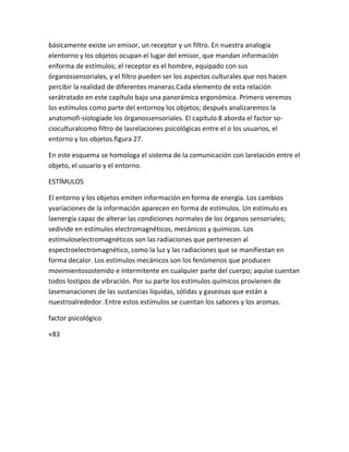 básicamente existe un emisor, un receptor y un filtro. En nuestra analogía
elentorno y los objetos ocupan el lugar del emisor, que mandan información
enforma de estímulos; el receptor es el hombre, equipado con sus
órganossensoriales, y el filtro pueden ser los aspectos culturales que nos hacen
percibir la realidad de diferentes maneras.Cada elemento de esta relación
serátratado en este capítulo bajo una panorámica ergonómica. Primero veremos
los estímulos como parte del entornoy los objetos; después analizaremos la
anatomofi-siologíade los órganossensoriales. El capítulo 8 aborda el factor so-
cioculturalcomo filtro de lasrelaciones psicológicas entre el o los usuarios, el
entorno y los objetos.figura 27.

En este esquema se homologa el sistema de la comunicación con larelación entre el
objeto, el usuario y el entorno.

ESTÍMULOS

El entorno y los objetos emiten información en forma de energía. Los cambios
yvariaciones de la información aparecen en forma de estímulos. Un estímulo es
laenergía capaz de alterar las condiciones normales de los órganos sensoriales;
sedivide en estímulos electromagnéticos, mecánicos y químicos. Los
estímuloselectromagnéticos son las radiaciones que pertenecen al
espectroelectromagnético, como la luz y las radiaciones que se manifiestan en
forma decalor. Los estímulos mecánicos son los fenómenos que producen
movimientosostenido e intermitente en cualquier parte del cuerpo; aquíse cuentan
todos lostipos de vibración. Por su parte los estímulos químicos provienen de
lasemanaciones de las sustancias líquidas, sólidas y gaseosas que están a
nuestroalrededor. Entre estos estímulos se cuentan los sabores y los aromas.

factor psicológico

«83
 