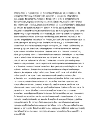 encargado de la regulación de los músculos estriados, de las contracciones de
losórganos internos y de la secreción glandular. El subsistema integrador es
elencargado de realizar las funciones de raciocinio, como el almacenamiento
deinformación, la producción del pensamiento abstracto, la valoración y análisis
dela información sensitiva, el establecimiento de las reacciones motoras adecuadas
yla emisión de las señales hacia los centros motores. Este subsistema se
encuentraen el centro del subsistema sensitivo y del motor; el primero como canal
deentrada y el segundo como canal de salida, de ahíque el sistema integrador sea
elcodificador que recibe estímulos y emite respuestas.Entre las respuestas del
sistema integrador se encuentran los reflejos, que son"una reacción motora que se
produce después de la llegada de un estímulosensitivo, y la reacción ocurre a
través de un arco reflejo constituido por unreceptor, una red de transmisión y un
efector" (Guy-ton, 1987:128). Un receptor es cualquier terminación nerviosa
especializada en la identificación de lassensaciones más comunes como olfato,
vista, gusto, tacto y oído. La red detransmisión nerviosa formada por las neuronas
tiene la función de transportar laseñal del receptor hacia el sistema nervioso
central, para de ahíllevarla al efector.El efector es cualquier parte del aparato
locomotor capaz de reaccionar y ejecutar la acción que el sistema nervioso central
le ordene con base en la sensaciónrecibida. Por ejemplo, cuando la piel recibe un
estímulo molesto o dolorosoinstantáneamente retiramos la parte del cuerpo
afectada. Este tipo de reflejo sedenomina de retracción o de retirada.El término
reflejo se utiliza para reacciones motoras automáticas einstantáneas; las
actividades más complejas y razonadas reciben el nombre defunciones superiores.
Las primeras pueden desencadenar a las segundas, y ambasrespuestas son
provocadas por agentes externos propios del medioambiente, deahíque nos
interesen de manera particular, ya que los objetos que diseñamosforman parte de
ese entorno y son estimulantes perpetuos del serhumano.Los receptores
sensoriales son más conocidos como órganos de los sentidos, porque, como parte
del subsistema sensitivo, son los elementos corporales queestablecen el primer
contacto con el medio externo, a partir delcual se determinael tipo de relación o
comportamiento del hombre hacia su entorno. Por ejemplo,cuando vamos a
comprar un objeto el primer órgano sensorial que entra enfunción es la vista; con
base en la percepción decidimos acercarnos y conocer elobjeto o alejarnos. En este
ejemplo entran en juego dos conceptos ambiguos ycomplejos: la percepción y la
sensación.86
 