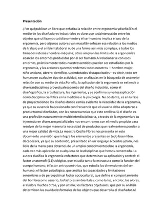 Presentación

¿Por quépublicar un libro que enfatiza la relación entre ergonomía ydiseño?En el
medio de los diseñadores industriales es claro que todainteracción entre los
objetos que utilizamos cotidianamente y el ser humano implica el uso de la
ergonomía, pero algunos autores van masalláy enfocan esa relación a los medios
de trabajo y el ambientelaboral o, de una forma aún más compleja, a todos los
llamadossistemas hombre-máquina; otros amplían los límites de la ergonomíay
abarcan los entornos producidos por el ser humano.Al relacionarse con esos
entornos, prácticamente todos nuestrossentidos pueden ser estudiados por la
ergonomía, y las acciones queemprendemos todos nosotros —hombre-mujer,
niño-anciano, obrero-científico, superdotados-discapacitados—es decir, todo ser
humanoen cualquier tipo de actividad, son analizadas en la búsqueda de unamejor
relación con su medio de vida.Por ello, la aplicación de la ergonomía se extiende a
diversasdisciplinas proyectualesademás del diseño industrial, como el
diseñográfico, la arquitectura, las ingenierías, y se confirma su valiosaaplicación
como disciplina científica en la medicina o la psicología. No obstante, es en la fase
de proyectaciónde los diseños donde esmás evidente la necesidad de la ergonomía,
ya que su ausencia haocasionado con frecuencia que el usuario deba adaptarse a
productosmal diseñados, con las consecuencias que esto conlleva.Si el diseño es
una profesión naturalmente multieinterdisciplinaria, a través de la ergonomía y su
injerencia en diversasespecialidades nos encontramos con el medio propicio para
resolver de la mejor manera la necesidad de productos que realmenterespondan a
una mejor calidad de vida.La maestra Cecilia Flores nos presenta en este
documento unavisión que integra los elementos presentes en todo buen libro
decabecera, ya que su contenido, presentado en un lenguaje accesible yclaro, nos
lleva de la mano para dotarnos de un amplio conocimientosobre la ergonomía,
cada vez más aplicable en cualquiera de lasdisciplinas que hemos comentado. La
autora clasifica la ergonomía enfactores que determinan su aplicación y control: el
factor anatomofi-(11)siológico, que estudia tanto la estructura como la función del
cuerpo humano; elfactor antropométrico, que estudia las dimensiones del ser
humano; el factor psicológico, que analiza las capacidades y limitaciones
sensoriales y de percepción;el factor sociocultural, que define el comportamiento
del hombrecomo usuario; losfactores ambientales, como la luz, el color, los olores,
el ruido y muchos otros, y por último, los factores objetuales, que por su análisis
determinan las cualidadesformales de los objetos que desarrolla el diseñador.Al
 