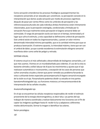 Como sensación entendemos los procesos fisiológicos queexperimentan los
receptores sensoriales al ser atacados por unestímulo. La percepción consiste en la
interpretación que damos acada sensación por medio de procesos cognitivos
después de pasar por ciertos filtros como los umbrales de percepción y las
referenciassocioculturales de cada individuo.Ambos fenómenos están íntimamente
relacionados, pues la percepción estáregida, condicionada y limitada por la
sensación.Para que realmente exista percepción el órgano sensorial debe ser
estimulado. El rango de percepción oscila con base en el tiempo, laintensidad y el
lugar que sufra el estímulo, y esta capacidad se definecomo umbral de percepción.
Este umbral existe en todos los órganossensoriales, y posee un valor mínimo
denominado intensidad mínima perceptible, que es la cantidad mínima para que se
produzca lasensación. El extremo opuesto, la intensidad máxima, tiene que ver con
el umbral de dolor, ya que cuando excedemos la estimulación elórgano sensorial
manifiesta dolor como señal de peligro y retirada.

SISTEMA VISUAL

El sistema visual es el más sofisticado y desarrollado de losórganos sensoriales, y el
que más usamos. Vivimos en un mundodiseñado para videntes. El uso de la vista es
bastante cómodo y esfácil abusar de él pues los movimientos y ajustes que el ojo
realizason automáticos e inconscientes, a excepción de los casos de personas que
sufren anomalías visuales y tienen que poner remedio asu problema forzando la
vista o utilizando lentes especiales paracompensarlo.El órgano sensorial encargado
de la visión es el ojo. Paraanalizarlo podemos dividir su estudio en tres partes:
laanatomofisiologíadel ojo, sus funciones motoras y el mecanismocerebral de
interpretación de las señales visuales.

Anatomofisiologíadel ojo

En el ojo se encuentran las células receptoras responsables de recibir el estímulo
proveniente de la energía electromagnética, es decir laluz. Las partes del ojo
trabajan de manera coordinada y realizan básicamente tres funciones con el fin de
captar las imágenes quellegan hasta él: recibir la luz y adaptarse a diferentes
niveles deiluminación, formar la imagen e identificar los colores.

factor psicológico

-87
 