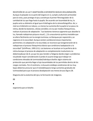 RECEPCIÓN DE LA LUZ Y ADAPTACIÓN A DIFERENTES NIVELES DEILUMINACIÓN.
Aunque el párpado no es parte del órgano en sí, cumple unafunción primordial
para la vista, pues protege el ojo y constituye el primer filtroregulador de la
cantidad de luz que llega hasta la pupila. De acuerdo con lacantidad de luz, la
pupila varía su diámetro al igual que el diafragma de la cámarafotográfica. Así, a
más luz el diámetro se reduce, y a menos luz aumenta.De la pupila la luz pasa a la
retina, donde los bastones, células sensibles a la luz por medios fotoquímicos,
realizan el proceso de adaptación. "Los bastones tienenun pigmento que absorbe la
luz, llamado rodopsinao púrpura visual [...] Es unasustancia química inestable que
se altera fácilmente con la energía luminosa; se blanquea por exposición y se
regenera en la oscuridad. Aunque existen cambiosnerviosos importantes
pertinentes a la adaptación a la oscuridad, se reconoce que laregeneración de la
rodopsinaes el proceso fotoquímico básico que condiciona laadaptación a la
oscuridad" (Schiffman, 1995:211). Los bastones se localizan en la periferia de la
retina.Aunque el proceso de adaptación es completamente involuntario no
debemosabusar de él, ya que los ojos tienden a fatigarse dando origen a problemas
visualesde mayor consideración.Cuando el usuario tenga que trabajar en
condiciones elevadas de luminosidad,habráque diseñar algún sistema de
protección que permita llegar al ojo lascantidades de luz permitidas dentro de los
rangos normales. Por el contrario, si elusuario estábajo condiciones de luz muy
bajas debemos procurar que el restodelespacio tenga aumentos graduales de
luminosidad para que el proceso deadaptación sea menos brusco.figura 28.

Diagrama de la anatomía del ojo y la formación de imágenes.

88

■

ergonomía para el diseño
 
