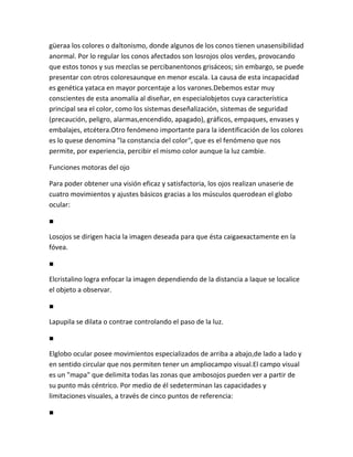 güeraa los colores o daltonismo, donde algunos de los conos tienen unasensibilidad
anormal. Por lo regular los conos afectados son losrojos olos verdes, provocando
que estos tonos y sus mezclas se percibanentonos grisáceos; sin embargo, se puede
presentar con otros coloresaunque en menor escala. La causa de esta incapacidad
es genética yataca en mayor porcentaje a los varones.Debemos estar muy
conscientes de esta anomalía al diseñar, en especialobjetos cuya característica
principal sea el color, como los sistemas deseñalización, sistemas de seguridad
(precaución, peligro, alarmas,encendido, apagado), gráficos, empaques, envases y
embalajes, etcétera.Otro fenómeno importante para la identificación de los colores
es lo quese denomina "la constancia del color", que es el fenómeno que nos
permite, por experiencia, percibir el mismo color aunque la luz cambie.

Funciones motoras del ojo

Para poder obtener una visión eficaz y satisfactoria, los ojos realizan unaserie de
cuatro movimientos y ajustes básicos gracias a los músculos querodean el globo
ocular:

■

Losojos se dirigen hacia la imagen deseada para que ésta caigaexactamente en la
fóvea.

■

Elcristalino logra enfocar la imagen dependiendo de la distancia a laque se localice
el objeto a observar.

■

Lapupila se dilata o contrae controlando el paso de la luz.

■

Elglobo ocular posee movimientos especializados de arriba a abajo,de lado a lado y
en sentido circular que nos permiten tener un ampliocampo visual.El campo visual
es un "mapa" que delimita todas las zonas que ambosojos pueden ver a partir de
su punto más céntrico. Por medio de él sedeterminan las capacidades y
limitaciones visuales, a través de cinco puntos de referencia:

■
 