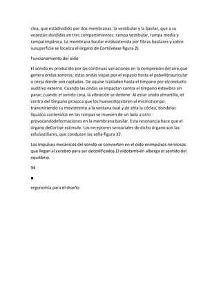 clea, que estádividido por dos membranas: la vestibular y la basilar, que a su
vezestán divididas en tres compartimientos: rampa vestibular, rampa media y
rampatimpánica. La membrana basilar estásostenida por fibras basilares y sobre
susuperficie se localiza el órgano de Corti(véase figura 2).

Funcionamiento del oído

El sonido es producido por las continuas variaciones en la compresión del aire,que
genera ondas sonoras; estas ondas viajan por el espacio hasta el pabellónauricular
u oreja donde son captadas. De aquíse trasladan hasta el tímpano por elconducto
auditivo externo. Cuando las ondas se impactan contra el tímpano éstevibra sin
parar; cuando el sonido cesa, la vibración se detiene. Al estar unido almartillo, el
centro del tímpano provoca que los huesecillosvibren al mismotiempo
transmitiendo su movimiento a la ventana oval y de ahía la cóclea, dondelos
líquidos contenidos en las rampas se mueven de un lado a otro
provocandodeformaciones en la membrana basilar. Esta resonancia hace que el
órgano deCortise estimule. Los receptores sensoriales de dicho órgano son las
célulasciliares, que conducen las seña-figura 32.

Los impulsos mecánicos del sonido se convierten en el oído enimpulsos nerviosos
que llegan al cerebro para ser decodificados.El oídotambién alberga el sentido del
equilibrio.

94

■

ergonomía para el diseño
 