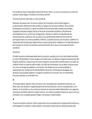 les auditivas hacia el ganglio espiral de Corti; éste a su vez se conecta con elnervio
coclear hasta llegar al sistema nervioso central.

Funcionamiento del oído a nivel cerebral

Después de pasar por el nervio coclear los impulsos neuronales llegan a
cuatroniveles diferentes del cerebro y luego a la corteza auditiva. Ésta recibe
losimpulsos nerviosos y capta las diferencias de tono del sonido escuchado.
Luegolos impulsos llegan hasta el área de asociación auditiva y finalmente
seestablecen en el centro de integración, donde se define el significado de
lassensaciones auditivas, las visuales y las combinadas.Además del sistema
principal existe un centro auditivo inferior, cuyasfunciones son localizar y definir la
dirección del sonido que llega hasta la oreja y provocar reflejos en las demás partes
del cuerpo al recibir el estímulo sonoro,función de la que se encarga del tallo
cerebral.

Audición

El oído humano estácapacitado para escuchar sonidos con una intensidad entrelos
o y los 130 decibeles como rangos normales que no afectan ningúncomponente del
órgano auditivo; al igual que los otros órganos sensoriales eloído posee un valor de
umbral límite o máximo permisible, el nivel de sonidoque no se debe rebasar pues
se corre el riesgo de padecer una lesión. De ahíqueno es recomendable la
exposición por arriba de los 80 decibeles durante untiempo prolongado.Las
lesiones que puede padecer el órgano auditivo se conocen con el nombrede
trauma acústico y se dividen así:

■

Traumaacústico agudo. Estas lesiones son causadas por sonidostransitorios, es
decir que son de gran magnitud pero de corta duración, como unaexplosión o un
balazo. Si el sonido es muy intenso lesiona la estructuradel oídomedio y en algunas
ocasiones también afecta el oído interno. Los daños puedenrevertirse, pero si no se
atienden con cuidado pueden llegar a provocar sorderatotal.

■

Trauma acústico crónico. Estos trastornos son causados por la exposicióncontinua y
prolongada al sonido o ruido estable. Esta lesión destruye las célulasciliadas del
 