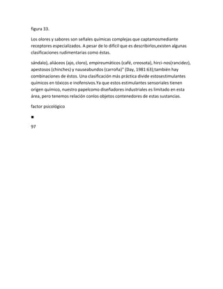 figura 33.

Los olores y sabores son señales químicas complejas que captamosmediante
receptores especializados. A pesar de lo difícil que es describirlos,existen algunas
clasificaciones rudimentarias como éstas.

sándalo), aliáceos (ajo, cloro), empireumáticos (café, creosota), hirci-nos(rancidez),
apestosos (chinches) y nauseabundos (carroña)" (Day, 1981:63);también hay
combinaciones de éstos. Una clasificación más práctica divide estosestimulantes
químicos en tóxicos e inofensivos.Ya que estos estimulantes sensoriales tienen
origen químico, nuestro papelcomo diseñadores industriales es limitado en esta
área, pero tenemos relación conlos objetos contenedores de estas sustancias.

factor psicológico

■

97
 
