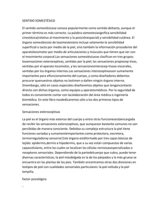 SENTIDO SOMESTÉSICO

El sentido somestésicose conoce popularmente como sentido deltacto, aunque el
primer término es más correcto. La palabra somestesiasignifica sensibilidad
cinestésica(relativa al movimiento y la posiciónespacial) y sensibilidad cutánea. El
órgano somestésicoo de lasomestesiano incluye solamente la sensibilidad
superficial o tacto por medio de la piel, sino también la información procedente del
aparatolocomotor por medio de articulaciones y músculos que tienen que ver con
el movimiento corporal.Las sensaciones somestésicasse clasifican en tres grupos:
lassensaciones exteroceptivas, sentidas por la piel; las sensaciones propiocep-tivas,
sentidas por el aparato locomotor, y las sensacionesinterocep-tivaso viscerales,
sentidas por los órganos internos.Las sensaciones interoceptivasson sumamente
importantes para elfuncionamiento del cuerpo, y como diseñadores debemos
procurar quenuestros objetos no lastimen o dañen ningún órgano interno.
Sinembargo, sólo en casos especiales diseñaremos objetos que tengancontacto
directo con dichos órganos, como equipos y aparatosmédicos. Por la seguridad de
todos es conveniente contar con lacolaboración del área médica o ingeniería
biomédica. En este libro nosdedicaremos sólo a los dos primeros tipos de
sensaciones.

Sensaciones exteroceptivas

La piel es el órgano más extenso del cuerpo y entre otras funcionesestáencargada
de recibir las sensaciones exteroceptivas, que aunqueson bastante comunes no son
percibidas de manera consciente. Debidoa su compleja estructura la piel tiene
funciones variadas y sumamenteimportantes como protectora, excretora,
termorreguladoray sensorial.Este órgano estáformado por tres capas básicas de
tejido: epidermis,dermis e hipodermis, que a su vez están compuestas de varias
capascelulares, entre las cuales se localizan las células nerviosasespecializadas o
receptores sensoriales. Dependiendo de la partedelcuerpo que cubra, puede tener
diversas características; la piel másdelgada es la de los párpados y la más gruesa se
encuentra en las plantas de los pies. También encontramos otras dos divisiones en
lostipos de piel con cualidades sensoriales particulares: la piel velluda y la piel
lampiña.

factor psicológico

-
 