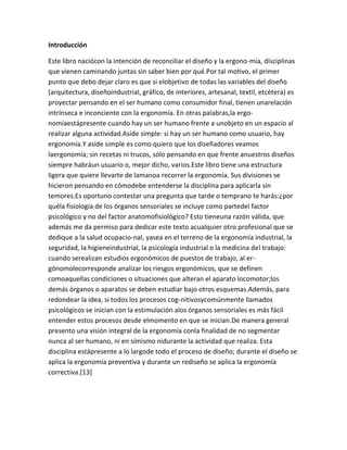 Introducción

Este libro naciócon la intención de reconciliar el diseño y la ergono-mía, disciplinas
que vienen caminando juntas sin saber bien por qué.Por tal motivo, el primer
punto que debo dejar claro es que si elobjetivo de todas las variables del diseño
(arquitectura, diseñoindustrial, gráfico, de interiores, artesanal, textil, etcétera) es
proyectar pensando en el ser humano como consumidor final, tienen unarelación
intrínseca e inconciente con la ergonomía. En otras palabras,la ergo-
nomíaestápresente cuando hay un ser humano frente a unobjeto en un espacio al
realizar alguna actividad.Asíde simple: si hay un ser humano como usuario, hay
ergonomía.Y asíde simple es como quiero que los diseñadores veamos
laergonomía; sin recetas ni trucos, sólo pensando en que frente anuestros diseños
siempre habráun usuario o, mejor dicho, varios.Este libro tiene una estructura
ligera que quiere llevarte de lamanoa recorrer la ergonomía. Sus divisiones se
hicieron pensando en cómodebe entenderse la disciplina para aplicarla sin
temores.Es oportuno contestar una pregunta que tarde o temprano te harás:¿por
quéla fisiología de los órganos sensoriales se incluye como partedel factor
psicológico y no del factor anatomofisiológico? Esto tieneuna razón válida, que
además me da permiso para dedicar este texto acualquier otro profesional que se
dedique a la salud ocupacio-nal, yasea en el terreno de la ergonomía industrial, la
seguridad, la higieneindustrial, la psicología industrial o la medicina del trabajo:
cuando serealizan estudios ergonómicos de puestos de trabajo, al er-
gónomolecorresponde analizar los riesgos ergonómicos, que se definen
comoaquellas condiciones o situaciones que alteran el aparato locomotor;los
demás órganos o aparatos se deben estudiar bajo otros esquemas.Además, para
redondear la idea, si todos los procesos cog-nitivosycomúnmente llamados
psicológicos se inician con la estimulación alos órganos sensoriales es más fácil
entender estos procesos desde elmomento en que se inician.De manera general
presento una visión integral de la ergonomía conla finalidad de no segmentar
nunca al ser humano, ni en símismo nidurante la actividad que realiza. Esta
disciplina estápresente a lo largode todo el proceso de diseño; durante el diseño se
aplica la ergonomía preventiva y durante un rediseño se aplica la ergonomía
correctiva.[13]
 