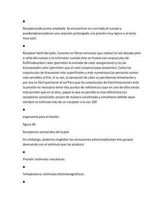 ■

Receptoresde punta ampliada. Se encuentran en casi todo el cuerpo y
puedendesencadenar una reacción prolongada a la presión muy ligera o al tacto
muy sutil.

■

Receptor táctil del pelo. Consiste en fibras nerviosas que rodean la raíz decada pelo
o vello del cuerpo y se estimulan cuando éste se mueve.Los corpúsculos de
Ruffiniabsorben calor (permiten la entrada de calor alorganismo) y los de
Krauseceden calor (permiten que el calor corporal pase alexterior). Como los
corpúsculos de Krauseson más superficiales y más numerosos,las personas somos
más sensibles al frío. A su vez, la sensación de calor se percibemás lentamente y
por eso es fácil quemarse al sol.Para que los corpúsculos de Pacinireaccionen ante
la presión es necesario tener dos puntos de referencia y que en uno de ellos exista
más presión que en el otro, yaque lo que se percibe es esta diferencia.Los
receptores sensoriales actúan de manera coordinada y simultánea debido aque
siempre se estimula más de un receptor a la vez.100

■

ergonomía para el diseño

figura 34.

Receptores sensoriales de la piel.

Sin embargo, podemos englobar las sensaciones exteroceptivasen tres grupos
deacuerdo con el estímulo que las produce:

■

Presión: estímulos mecánicos.

■

Temperatura: estímulos electromagnéticos.

■
 