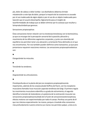 pío, dolor de cabeza o dolor lumbar. Los diseñadores debemos brindar
másatención a este tipo de dolor, porque la mayoría de las ocasiones es causado
por el uso inadecuado de algún objeto o por el uso de un objeto inadecuado para
laacción que el usuario desempeña; lógicamente pasa al renglón de
lasenfermedades de trabajo que se deben eliminar por lo costosas que resultan y
laimproductividad que generan.

Sensaciones propioceptivas

Éstas sensaciones tienen relación con la cinestesiao kinestesiay con la biomecánica,
ya que se encargan de la percepción sensorial de la posición,ubicación y
movimiento de los diferentes segmentos corporales, y junto con elsentido del
equilibrio nos permiten tener una ubicación y orientación física delmedio en el que
nos encontramos. Por eso también pueden definirse como tactoactivo, ya que para
presentarse requieren reacciones motoras. Las sensaciones propioceptivasbásicas
son:

■

Elongaciónde los músculos.

■

Tensiónde los tendones.

■

Angulaciónde las articulaciones.

■

Presiónprofunda en la planta del pie.Los receptores propioceptivosmás
importantes, además de los corpúsculosde Ruffiniy de Pacini, son los receptores
musculares llamados huso muscular yaparato tendinoso de Golgi. El primero regula
los movimientos musculares eidentifica su grado de estiramiento; el segundo
identifica la tensión de lostendones y la potencia de la contracción muscular.Las
sensaciones propioceptivasresultado de la fusión de sensacionesexteroceptivasy
efectos motores son experimentadas por todo el cuerpo. Perohay una parte de él
que nos interesa especialmente: las manos, porque a travésde ellas conocemos
más profundamente nuestro entorno.Las manos nos permiten palpar, y ésta es la
 