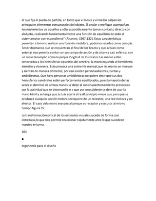 el que fija el punto de partida, en tanto que el índice y el medio palpan los
principales elementos estructurales del objeto. El anular y meñique acompañan
losmovimientos de aquéllos y sólo esporádicamente toman contacto directo con
elobjeto, realizando fundamentalmente una función de equilibrio de todo el
sistemamotor correspondiente" (Ananiev, 1967:132). Estas características
permiten a lamano realizar una función medidora; podemos usarlas como compás.
Tener dosmanos que se encuentran al final de los brazos y que actúan como
antenas nos permite contar con un campo de acción y de alcance casi esférico, con
un radio tanamplio como la propia longitud de los brazos.Las manos están
conectadas a los hemisferios opuestos del cerebro, la manoizquierda al hemisferio
derecho y viceversa. Esto provoca una asimetría manual,que las manos se muevan
y sientan de manera diferente, por eso existen personasdiestras, zurdas y
ambidiestras. Que haya personas ambidiestras no quiere decir que sus dos
hemisferios cerebrales estén perfectamente equilibrados, pues lamayoría de las
veces el dominio de ambas manos se debe al continuoentrenamiento provocado
por la actividad que se desempeñe o a que por unaccidente se deje de usar la
mano hábil y se tenga que actuar con la otra.Al principio vimos que para que se
produzca cualquier acción motora serequiere de un receptor, una red motora y un
efector. El caso dela mano esespecial porque es receptor y ejecutor al mismo
tiempo.figura 35.

La transformacióncortical de los estímulos visuales sucede de forma casi
inmediata,lo que nos permite reaccionar rápidamente ante lo que sucedeen
nuestro entorno.

104

■

ergonomía para el diseño
 