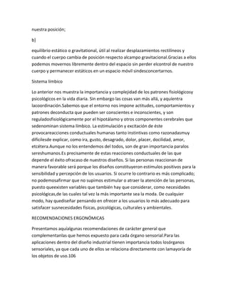 nuestra posición;

b]

equilibrio estático o gravitational, útil al realizar desplazamientos rectilíneos y
cuando el cuerpo cambia de posición respecto alcampo gravitacional.Gracias a ellos
podemos movernos libremente dentro del espacio sin perder elcontrol de nuestro
cuerpo y permanecer estáticos en un espacio móvil sindesconcertarnos.

Sistema límbico

Lo anterior nos muestra la importancia y complejidad de los patrones fisiológicosy
psicológicos en la vida diaria. Sin embargo las cosas van más allá, y aquíentra
lacoordinación.Sabemos que el entorno nos impone actitudes, comportamientos y
patrones deconducta que pueden ser conscientes e inconscientes, y son
reguladosfisiológicamente por el hipotálamo y otros componentes cerebrales que
sedenominan sistema límbico. La estimulación y excitación de éste
provocareacciones conductuales humanas tanto instintivas como razonadasmuy
difícilesde explicar, como ira, gusto, desagrado, dolor, placer, docilidad, amor,
etcétera.Aunque no los entendemos del todos, son de gran importancia paralos
sereshumanos.Es precisamente de estas reacciones conductuales de las que
depende el éxito ofracaso de nuestros diseños. Si las personas reaccionan de
manera favorable será porque los diseños constituyeron estímulos positivos para la
sensibilidad y percepción de los usuarios. Si ocurre lo contrario es más complicado;
no podemosafirmar que no supimos estimular o atraer la atención de las personas,
puesto queexisten variables que también hay que considerar, como necesidades
psicológicas,de las cuales tal vez la más importante sea la moda. De cualquier
modo, hay quediseñar pensando en ofrecer a los usuarios lo más adecuado para
satisfacer susnecesidades físicas, psicológicas, culturales y ambientales.

RECOMENDACIONES ERGONÓMICAS

Presentamos aquíalgunas recomendaciones de carácter general que
complementanlas que hemos expuesto para cada órgano sensorial.Para las
aplicaciones dentro del diseño industrial tienen importancia todos losórganos
sensoriales, ya que cada uno de ellos se relaciona directamente con lamayoría de
los objetos de uso.106
 