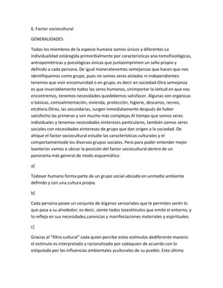 6. Factor sociocultural

GENERALIDADES

Todos los miembros de la especie humana somos únicos y diferentes.La
individualidad estáregida primordialmente por características ana-tomofisiológicas,
antropométricas y psicológicas únicas que juntasimprimen un sello propio y
definido a cada persona. De igual maneratenemos semejanzas que hacen que nos
identifiquemos como grupo, pues no somos seres aislados ni independientes:
tenemos que vivir encomunidad o en grupo, es decir en sociedad.Otra semejanza
es que invariablemente todos los seres humanos, sinimportar la latitud en que nos
encontremos, tenemos necesidades quedebemos satisfacer. Algunas son orgánicas
o básicas, comoalimentación, vivienda, protección, higiene, descanso, recreo,
etcétera.Otras, las secundarias, surgen inmediatamente después de haber
satisfecho las primeras y son mucho más complejas.Al tiempo que somos seres
individuales y tenemos necesidades eintereses particulares, también somos seres
sociales con necesidades eintereses de grupo que dan origen a la sociedad. De
ahíque el factor sociocultural estudie las características culturales y el
comportamientode los diversos grupos sociales. Pero para poder entender mejor
loanterior vamos a ubicar la posición del factor sociocultural dentro de un
panorama más general de modo esquemático.

a]

Todoser humano forma parte de un grupo social ubicado en unmedio ambiente
definido y con una cultura propia.

b]

Cada persona posee un conjunto de órganos sensoriales que le permiten sentir lo
que pasa a su alrededor; es decir, siente todos losestímulos que emite el entorno, y
lo refleja en sus necesidades,carencias y manifestaciones materiales y espirituales.

c]

Gracias al "filtro cultural" cada quien percibe estos estímulos dediferente manera:
el estímulo es interpretado y racionalizado por cadaquien de acuerdo con lo
estipulado por las influencias ambientales yculturales de su pueblo. Esto último
 