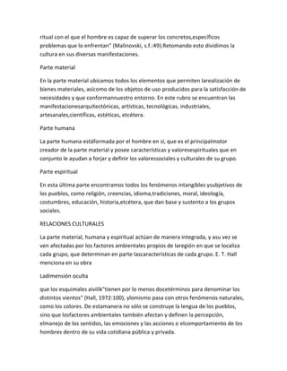 ritual con el que el hombre es capaz de superar los concretos,específicos
problemas que lo enfrentan" (Malinovski, s.f.:49).Retomando esto dividimos la
cultura en sus diversas manifestaciones.

Parte material

En la parte material ubicamos todos los elementos que permiten larealización de
bienes materiales, asícomo de los objetos de uso producidos para la satisfacción de
necesidades y que conformannuestro entorno. En este rubro se encuentran las
manifestacionesarquitectónicas, artísticas, tecnológicas, industriales,
artesanales,científicas, estéticas, etcétera.

Parte humana

La parte humana estáformada por el hombre en sí, que es el principalmotor
creador de la parte material y posee características y valoresespirituales que en
conjunto le ayudan a forjar y definir los valoressociales y culturales de su grupo.

Parte espiritual

En esta última parte encontramos todos los fenómenos intangibles ysubjetivos de
los pueblos, como religión, creencias, idioma,tradiciones, moral, ideología,
costumbres, educación, historia,etcétera, que dan base y sustento a los grupos
sociales.

RELACIONES CULTURALES

La parte material, humana y espiritual actúan de manera integrada, y asu vez se
ven afectadas por los factores ambientales propios de laregión en que se localiza
cada grupo, que determinan en parte lascaracterísticas de cada grupo. E. T. Hall
menciona en su obra

Ladimensión oculta

que los esquimales aivilik"tienen por lo menos docetérminos para denominar los
distintos vientos" (Hall, 1972:100), ylomismo pasa con otros fenómenos naturales,
como los colores. De estamanera no sólo se construye la lengua de los pueblos,
sino que losfactores ambientales también afectan y definen la percepción,
elmanejo de los sentidos, las emociones y las acciones o elcomportamiento de los
hombres dentro de su vida cotidiana pública y privada.
 