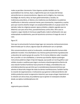 males se perciben claramente. Estos órganos sociales también son los
queestablecen las normas, leyes y reglamentos que con el paso del tiempo
setransforman en convencionalismos. Algunos son la religión y las creencias,
loscódigos de moral y ética, las leyes gubernamentales y sociales, las
tradiciones,costumbres, el idioma y los modismos.Los diseñadores no podemos
modificarlos ni alterarlos sustancial-mente, pero síconocerlos, respetarlos y usarlos
para que nuestros diseños tengan una aceptaciónfavorable en un grupo social. Por
ejemplo, todas las religiones poseen signos,símbolos y objetos sagrados que no
debemos usar para otros fines, puesatentaríamos contra ellos. Otro caso es
respetar y seguir dando el mismouso ysignificado a toda la señalización vial, que
estáaceptada mundialmente, pues de locontrario corremos el riesgo de crear el
caos.

figura 37.

Vara que la comunicación humana tenga lugar son necesarias ciertasconvenciones
determinadas por la cultura; algunos tipos de señalización son un ejemplo.

Otro convencionalismo social es la educación, considerada derecho humano dela
población mundial. A los diseñadores nos interesa particularmente el gradoescolar
y educativo de nuestro grupo de usuarios. Por lo menos debemos saber si pueden
leer y escribir o si son analfabetas; si tenemos que diseñar objetos quetengan
instructivos podemos elegir el tipo de lenguaje, que puede ser escrito,gráfico o por
señales visuales o auditivas para lograr una buena relaciónergonómica.Dentro de
esta relación hombre-hombrese hace presente el trabajo, entendidocomo una
actividad productiva que permite que la sociedad posea baseseconómicas que
alienten el desarrollo integral de todas las demás manifestaciones.También facilita
la creación de organizaciones e instituciones que generan ordensocial.Dentro del
ámbito productivo existe la ergonomía industrial, que ocupa unlugar importante en
la relación con otras áreas; los problemas que se gestan en eseespacio estudian
desde una óptica multidisciplinaria.114

■

ergonomía para el diseño
 