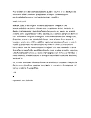 Para la satisfacción de esas necesidades los pueblos recurren al uso de objetosde
índole muy diversa, entre los que podemos distinguir cuatro categorías
queBerndI.óbachenumera en el siguiente orden en su libro

Diseño industrial

(I.óbach, 1981:29-32): objetos naturales: objetos que comportan una
modificaciónde la naturaleza, objetos artísticos y objetos de uso, los cuales se
dividen enartesanales e industriales.Todos ellos pueden ser usados por una sola
persona, como las prendas de vestir y los artículos personales; por grupos definidos
cuya actividad los obligue a usar objetos particulares como equipos de seguridad,
deportivos, etcétera; por usuariosindefinidos, como la banca de un parque, la
butaca de un cine o un teléfono público, o por usuarios ocasionales, en el caso de
objetos que realmente no estánen contacto continuo con el usuario como los
componentes internos de unamáquina o una jaula para aves.A su vez los objetos
tienen funciones definidas que Lóbachdescribe como práctica, simbólica y estética.
Estas funciones son valores que casi siempre se presentan de manera individual o
como binomio y brindan al objeto su principalcaracterística o concepto de diseño;
sonfigura 38.

Los usuarios establecen diferentes formas de relación con losobjetos. El cepillo de
dientes es un ejemplo de objeto de uso privado; el excusado es de uso grupal y el
tranvía un objeto de uso público.

116

■

ergonomía para el diseño
 