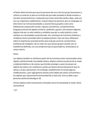 el factor determinante para que las personas de uno o de otro grupo loscompren y
utilicen.Lo anterior se basa en el hecho de que toda sociedad se divide enclases o
estratos socioeconómicos, compuestos por clase social alta,media y baja, cada una
con sus respectivas subdivisiones. A pesar deque las personas que se congregan en
ellas tienen las mismasnecesidades y características grupales como zona
habitacional, preparación escolar, ingresos económicos, comportamiento,
lenguaje,consumo de objetos similares, profesión y gustos, casi siempre eligenlos
objetos más por su valor estético y simbólico que por su valor práctico, y esto
satisface sus necesidades socioculturales. Así, vemosque las funciones estéticas y
simbólicas tienen prioridad sobre las detipo práctico. Esto nos hace reflexionar
sobre la importancia querepresentan para el grupo social las características
estilísticas de losobjetos. No es nada raro que existan grupos sociales con un
estiloformal definido, con una tendencia hacia lo posmoderno, loneoclásico, lo
artesa-nalo lo

kitsch.

Los objetos también se clasificana partir de las funciones antes mencionadas como
objetos satisfactoresde necesidades básica, objetos estéticos producto de la moda
y objetossimbólicos o de estatus que brindan prestigio a quien los posee.Los
objetos de estatus son auténticos cuando son típicos del estratosocial en que se
ubican y al que representan. Sin embargo, estadefinición ha tenido algunas
modificaciones, y por regla general setrata como objeto de estatus únicamente a
los objetos que representanla exclusividad de la clase alta. Esto se debe a que
personas deotrosnivelesfigura 39.

Ciertos objetos están fuertemente orientados hacia los dictadosde la moda. factor
sociocultural

-117
 