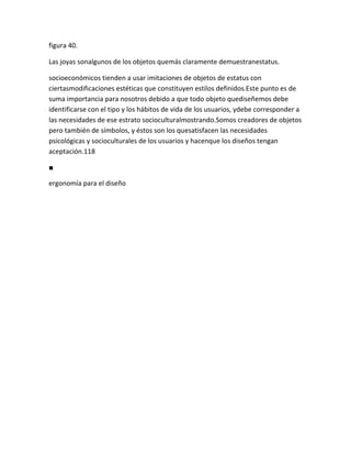 figura 40.

Las joyas sonalgunos de los objetos quemás claramente demuestranestatus.

socioeconómicos tienden a usar imitaciones de objetos de estatus con
ciertasmodificaciones estéticas que constituyen estilos definidos.Este punto es de
suma importancia para nosotros debido a que todo objeto quediseñemos debe
identificarse con el tipo y los hábitos de vida de los usuarios, ydebe corresponder a
las necesidades de ese estrato socioculturalmostrando.Somos creadores de objetos
pero también de símbolos, y éstos son los quesatisfacen las necesidades
psicológicas y socioculturales de los usuarios y hacenque los diseños tengan
aceptación.118

■

ergonomía para el diseño
 