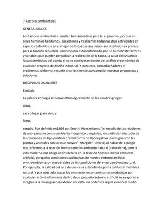7-Factores ambientales

GENERALIDADES

Los factores ambientales resultan fundamentales para la ergonomía, porque los
seres humanos habitamos, coexistimos y realizamos todasnuestras actividades en
espacios definidos, y en el mejor de loscasoséstos deben ser diseñados ex profeso
para la función requerida. Todoespacio estáconformado por un número de factores
y variables que pueden perjudicar la realización de la tarea, la salud del usuario o
lascaracterísticas del objeto si no se consideran dentro del análisis ergo-nómico de
cualquier proyecto de diseño industrial. Y para esto, comodiseñadores y
ergónomos, debemos recurrir a varias ciencias paraampliar nuestras propuestas y
soluciones.

DISCIPLINAS AUXILIARES

Ecología

La palabra ecología se deriva etimológicamente de las palabrasgriegas

oikos,

casa o lugar para vivir, y

logos,

estudio. Fue definida en1869 por ErnstH. Haeckelcomo "el estudio de las relaciones
de unorganismo con su ambiente inorgánico u orgánico, en particular elestudio de
las relaciones de tipo positivo o 'amistoso' y de tiponegativo (enemigos) con las
plantas y animales con los que convive"(Margalef, 1980:1).Al hablar de ecología
nos referimos a la relación hombre-medio-ambiente natural (naturaleza), pero la
vida moderna nos obliga aconsiderarla en la relación hombre-medio ambiente
artificial, porquelas condiciones cualitativas de nuestro entorno artificial
omicroambienteson inseparables de las condiciones del macroambientenatural.
Por ejemplo, la calidad del aire de una casa estádefinida por la calidad atmosférica
natural. Y por otro lado, todas las emanacionescontaminantes producidas por
cualquier actividad humana dentro deun pequeño entorno artificial se evaporan e
integran a la masa gaseosaexterior.Por esto, no podemos seguir viendo el medio
 