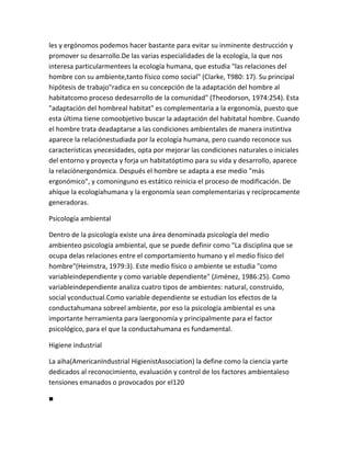 les y ergónomos podemos hacer bastante para evitar su inminente destrucción y
promover su desarrollo.De las varias especialidades de la ecología, la que nos
interesa particularmentees la ecología humana, que estudia "las relaciones del
hombre con su ambiente,tanto físico como social" (Clarke, T980: 17). Su principal
hipótesis de trabajo"radica en su concepción de la adaptación del hombre al
habitatcomo proceso dedesarrollo de la comunidad" (Theodorson, 1974:254). Esta
"adaptación del hombreal habitat" es complementaria a la ergonomía, puesto que
esta última tiene comoobjetivo buscar la adaptación del habitatal hombre. Cuando
el hombre trata deadaptarse a las condiciones ambientales de manera instintiva
aparece la relaciónestudiada por la ecología humana, pero cuando reconoce sus
características ynecesidades, opta por mejorar las condiciones naturales o iniciales
del entorno y proyecta y forja un habitatóptimo para su vida y desarrollo, aparece
la relaciónergonómica. Después el hombre se adapta a ese medio "más
ergonómico", y comoninguno es estático reinicia el proceso de modificación. De
ahíque la ecologíahumana y la ergonomía sean complementarias y recíprocamente
generadoras.

Psicología ambiental

Dentro de la psicología existe una área denominada psicología del medio
ambienteo psicología ambiental, que se puede definir como "La disciplina que se
ocupa delas relaciones entre el comportamiento humano y el medio físico del
hombre"(Heimstra, 1979:3). Este medio físico o ambiente se estudia "como
variableindependiente y como variable dependiente" (Jiménez, 1986:25). Como
variableindependiente analiza cuatro tipos de ambientes: natural, construido,
social yconductual.Como variable dependiente se estudian los efectos de la
conductahumana sobreel ambiente, por eso la psicología ambiental es una
importante herramienta para laergonomía y principalmente para el factor
psicológico, para el que la conductahumana es fundamental.

Higiene industrial

La aiha(AmericanIndustrial HigienistAssociation) la define como la ciencia yarte
dedicados al reconocimiento, evaluación y control de los factores ambientaleso
tensiones emanados o provocados por el120

■
 