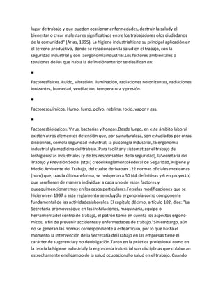 lugar de trabajo y que pueden ocasionar enfermedades, destruir la saludy el
bienestar o crear malestares significativos entre los trabajadores olos ciudadanos
de la comunidad" (Arias, 1995). La higiene industrialtiene su principal aplicación en
el terreno productivo, donde se relacionacon la salud en el trabajo, con la
seguridad industrial y con laergonomíaindustrial.Los factores ambientales o
tensiones de los que habla la definiciónanterior se clasifican en:

■

Factoresfísicos. Ruido, vibración, iluminación, radiaciones noionizantes, radiaciones
ionizantes, humedad, ventilación, temperatura y presión.

■

Factoresquímicos. Humo, fumo, polvo, neblina, rocío, vapor y gas.

■

Factoresbiológicos. Virus, bacterias y hongos.Desde luego, en este ámbito laboral
existen otros elementos detensión que, por su naturaleza, son estudiados por otras
disciplinas, comola seguridad industrial, la psicología industrial, la ergonomía
industrial yla medicina del trabajo. Para facilitar y sistematizar el trabajo de
loshigienistas industriales (y de los responsables de la seguridad), laSecretaría del
Trabajo y Previsión Social (stps) creóel ReglamentoFederal de Seguridad, Higiene y
Medio Ambiente del Trabajo, del cualse derivaban 122 normas oficiales mexicanas
(nom) que, tras la últimareforma, se redujeron a 50 (44 definitivas y 6 en proyecto)
que serefieren de manera individual a cada uno de estos factores y
queaquímencionaremos en los casos particulares.Fntrelas modificaciones que se
hicieron en 1997 a este reglamento seincluyóla ergonomía como componente
fundamental de las actividadeslaborales. El capítulo décimo, artículo 102, dice: "La
Secretaría promoveráque en las instalaciones, maquinaria, equipo o
herramientadel centro de trabajo, el patrón tome en cuenta los aspectos ergonó-
micos, a fin de prevenir accidentes y enfermedades de trabajo."Sin embargo, aún
no se generan las normas correspondiente a esteartículo, por lo que hasta el
momento la intervención de la Secretaría delTrabajo en las empresas tiene el
carácter de sugerencia y no deobligación.Tanto en la práctica profesional como en
la teoría la higiene industrialy la ergonomía industrial son disciplinas que colaboran
estrechamente enel campo de la salud ocupacional o salud en el trabajo. Cuando
 