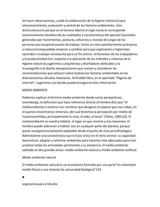 de hacer observaciones, y pide la colaboración de la higiene industrial para
elreconocimiento, evaluación y control de los factores ambientales. Esta
distinciónocurre porque en el terreno laboral al ergó-nomo le corresponde
exclusivamente elanálisis de las cualidades y características del aparato locomotor
generadas por movimientos, posturas, esfuerzos y manejo de cargas de las
personas que ocupanel puesto de trabajo. Existe un claro planteamiento jerárquico
y reduccionistaquedebe empezar a cambiar para que ergónomos e higienistas
aprendan a trabajar enconjunto para un fin común: el bienestar de los trabajadores
y la productividad.Con respecto a la aplicación de los métodos y sistemas de la
higiene industrial,sugerimos a arquitectos y diseñadores dedicados a la
museografía o el diseño deexposiciones que revisen y consideren las
recomendaciones que sehacen sobre losdiversos factores ambientales en las
distinasnormas oficiales mexicanas. Al finaldel libro, en el apartado "Páginas de
internet", sugerimos una donde puedeconseguirse esta información.

MEDIO AMBIENTE

Podemos explicar el término medio ambiente desde varias perspectivas;
sinembargo, la definición que hace referencia directa al hombre dice que "el
medioambiente o entorno son nombres que designan el espacio que nos rodea, en
el quenos encontramos inmersos, del cual tenemos la percepción por medio de
nuestrossentidos, principalmente la vista, el oído, el tacto" (Yáñez, 1983:22). El
medioambiente es nuestro habitat, el lugar en que vivimos y nos movemos. El
hombre puede sobrevivir y habitar casi en cualquier parte del planeta, porque
posee unorganismo bastante adaptable desde el punto de vista psicofisiológico.
Ademástiene una característica que lo hace único en el reino animal: su capacidad
deconstruir, adaptar y reformar ambientes para hacerlos más adecuados para vivir
yrealizar todas las actividades pertinentes a su existencia. El medio ambiente
sedivide en dos grandes áreas: medio ambiente natural y medio ambiente artificial.

Medio ambiente natural

El medio ambiente natural es un ecosistema formado por una parte"no viviente(el
medio físico) y una viviente (la comunidad biológica)"122

■

ergonomía para el diseño
 