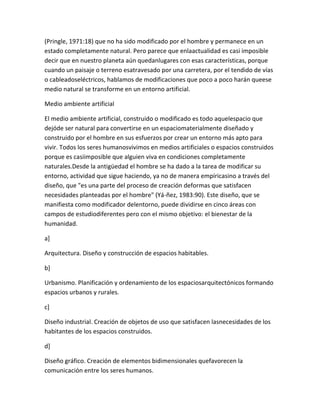 (Pringle, 1971:18) que no ha sido modificado por el hombre y permanece en un
estado completamente natural. Pero parece que enlaactualidad es casi imposible
decir que en nuestro planeta aún quedanlugares con esas características, porque
cuando un paisaje o terreno esatravesado por una carretera, por el tendido de vías
o cableadoseléctricos, hablamos de modificaciones que poco a poco harán queese
medio natural se transforme en un entorno artificial.

Medio ambiente artificial

El medio ambiente artificial, construido o modificado es todo aquelespacio que
dejóde ser natural para convertirse en un espaciomaterialmente diseñado y
construido por el hombre en sus esfuerzos por crear un entorno más apto para
vivir. Todos los seres humanosvivimos en medios artificiales o espacios construidos
porque es casiimposible que alguien viva en condiciones completamente
naturales.Desde la antigüedad el hombre se ha dado a la tarea de modificar su
entorno, actividad que sigue haciendo, ya no de manera empíricasino a través del
diseño, que "es una parte del proceso de creación deformas que satisfacen
necesidades planteadas por el hombre" (Yá-ñez, 1983:90). Este diseño, que se
manifiesta como modificador delentorno, puede dividirse en cinco áreas con
campos de estudiodiferentes pero con el mismo objetivo: el bienestar de la
humanidad.

a]

Arquitectura. Diseño y construcción de espacios habitables.

b]

Urbanismo. Planificación y ordenamiento de los espaciosarquitectónicos formando
espacios urbanos y rurales.

c]

Diseño industrial. Creación de objetos de uso que satisfacen lasnecesidades de los
habitantes de los espacios construidos.

d]

Diseño gráfico. Creación de elementos bidimensionales quefavorecen la
comunicación entre los seres humanos.
 