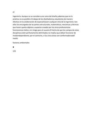 e]

Ingeniería. Aunque no se considera una rama del diseño,sabemos que en la
práctica no es posible el trabajo de los diseñadoresy arquitectos de manera
efectiva sin la colaboración de especialistasen cualquier área de la ingeniería. Son
ellos los encargados de las partes estructurales, matemáticas, mecánicas y técnicas
que hacen quelos objetos y espacios creados por los otros profesionistas
funcionencon éxito y sin riesgo para el usuario.El hecho de que los campos de estas
disciplinas estén perfectamente delimitados no implica que deban funcionar de
modoindependiente; por el contrario, si las cinco áreas son conformadorasdel
medio

factores ambientales

■

123
 
